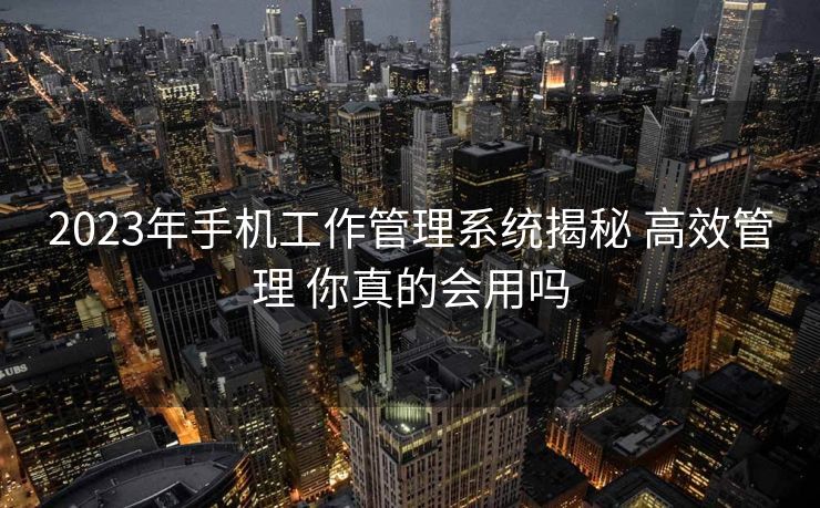 2023年手机工作管理系统揭秘 高效管理 你真的会用吗 2023年手机工作管理系统揭秘 高效管理 你真的会用吗