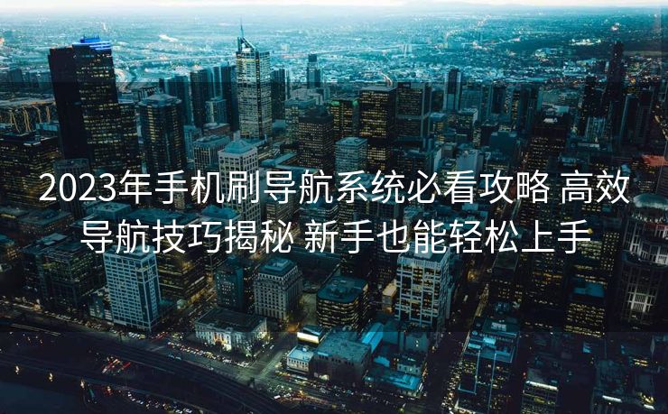 2023年手机刷导航系统必看攻略 高效导航技巧揭秘 新手也能轻松上手