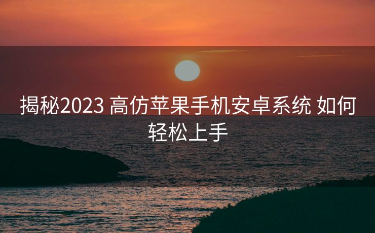 揭秘2023 高仿苹果手机安卓系统 如何轻松上手
