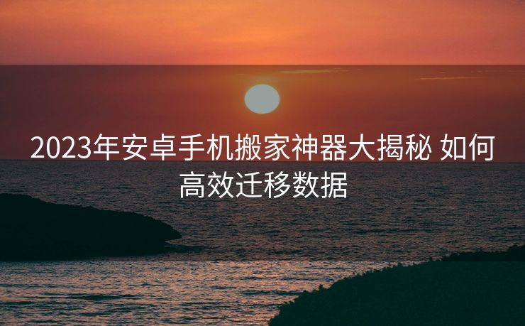 2023年安卓手机搬家神器大揭秘 如何高效迁移数据