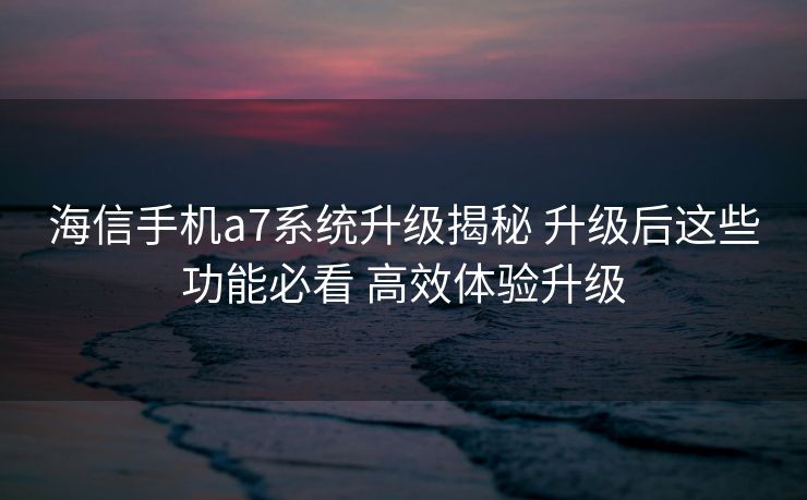海信手机a7系统升级揭秘 升级后这些功能必看 高效体验升级