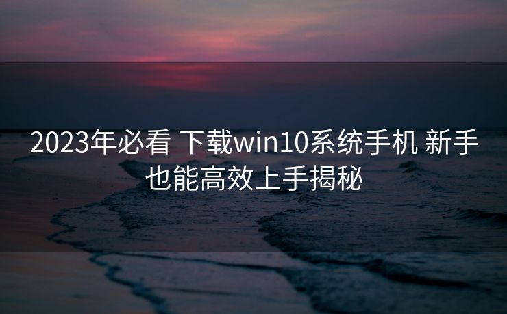 2023年必看 下载win10系统手机 新手也能高效上手揭秘