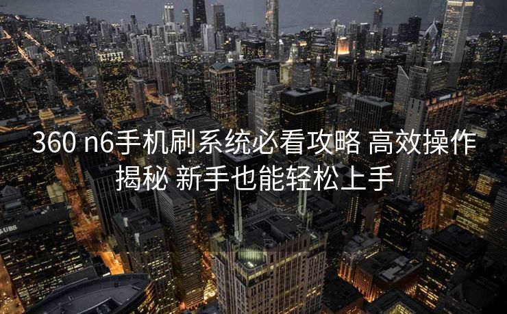 360 n6手机刷系统必看攻略 高效操作揭秘 新手也能轻松上手