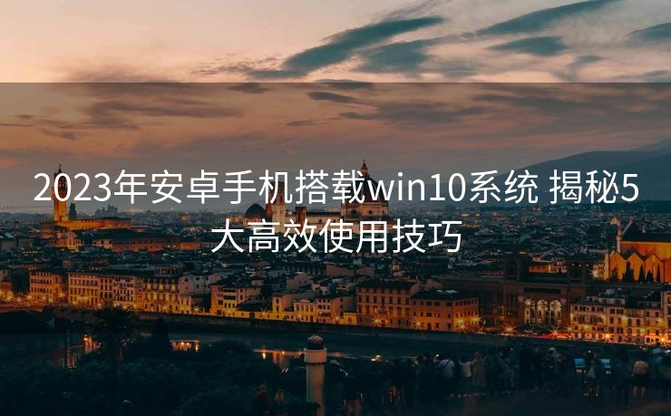 2023年安卓手机搭载win10系统 揭秘5大高效使用技巧