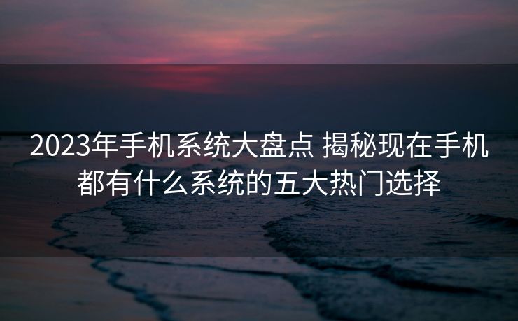 2023年手机系统大盘点 揭秘现在手机都有什么系统的五大热门选择