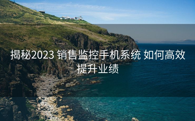 揭秘2023 销售监控手机系统 如何高效提升业绩 揭秘2023 销售监控手机系统 如何高效提升业绩