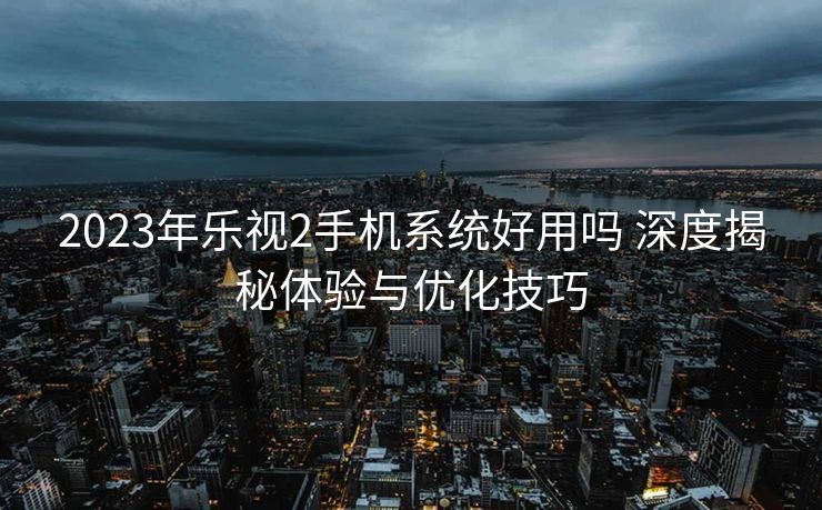 2023年乐视2手机系统好用吗 深度揭秘体验与优化技巧