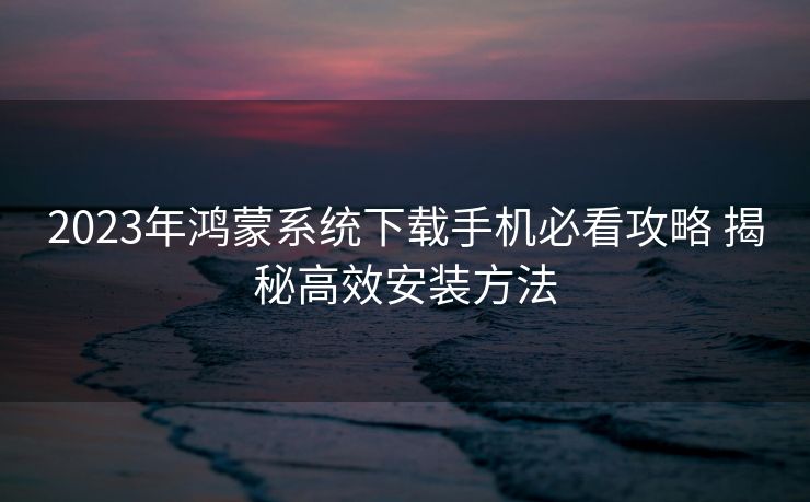 2023年鸿蒙系统下载手机必看攻略 揭秘高效安装方法