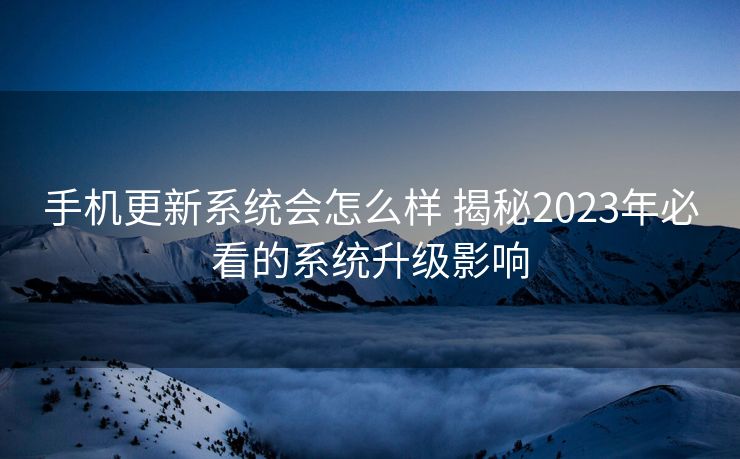 手机更新系统会怎么样 揭秘2023年必看的系统升级影响