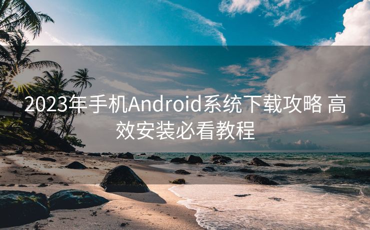 2023年手机Android系统下载攻略 高效安装必看教程