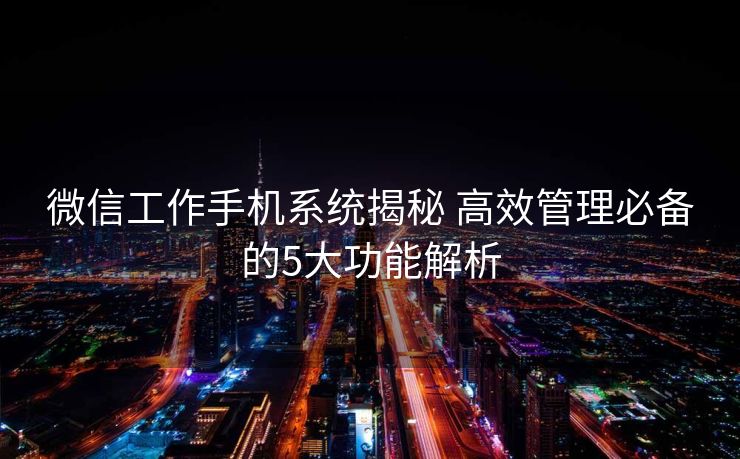 微信工作手机系统揭秘 高效管理必备的5大功能解析 微信工作手机系统揭秘 高效管理必备的5大功能解析