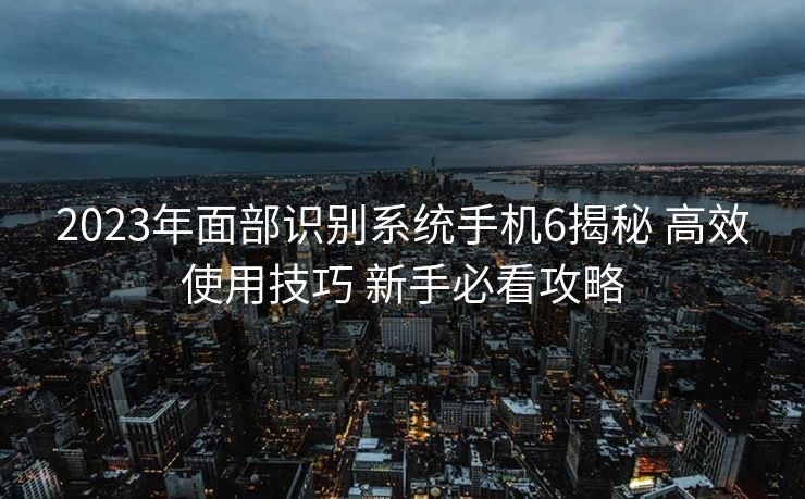 2023年面部识别系统手机6揭秘 高效使用技巧 新手必看攻略