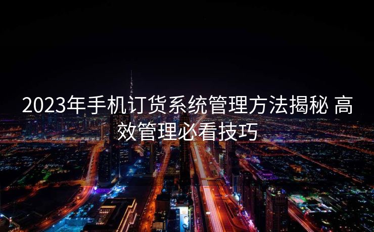 2023年手机订货系统管理方法揭秘 高效管理必看技巧
