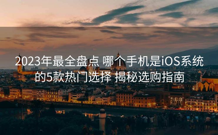 2023年最全盘点 哪个手机是iOS系统的5款热门选择 揭秘选购指南