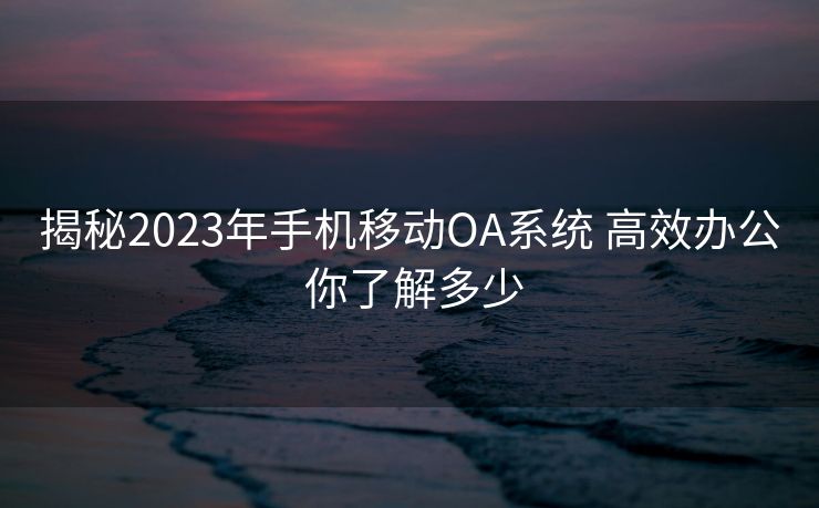 揭秘2023年手机移动OA系统 高效办公 你了解多少
