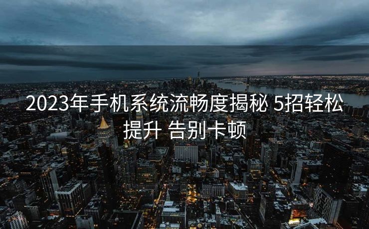 2023年手机系统流畅度揭秘 5招轻松提升 告别卡顿
