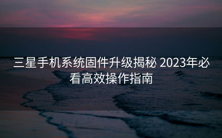 三星手机系统固件升级揭秘 2023年必看高效操作指南