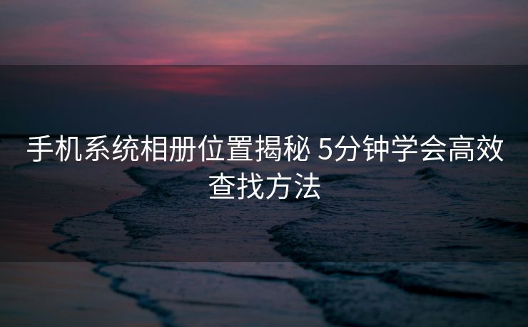 手机系统相册位置揭秘 5分钟学会高效查找方法 手机系统相册位置揭秘 5分钟学会高效查找方法