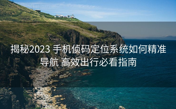 揭秘2023 手机侦码定位系统如何精准导航 高效出行必看指南