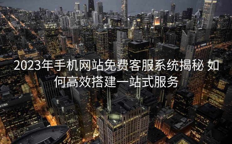 2023年手机网站免费客服系统揭秘 如何高效搭建一站式服务