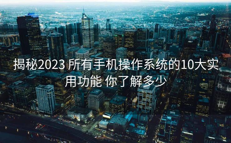 揭秘2023 所有手机操作系统的10大实用功能 你了解多少