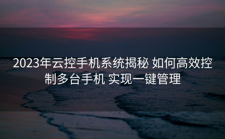 2023年云控手机系统揭秘 如何高效控制多台手机 实现一键管理