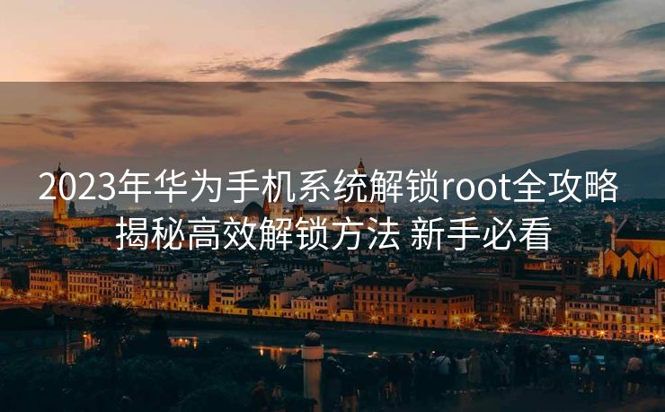 2023年华为手机系统解锁root全攻略 揭秘高效解锁方法 新手必看