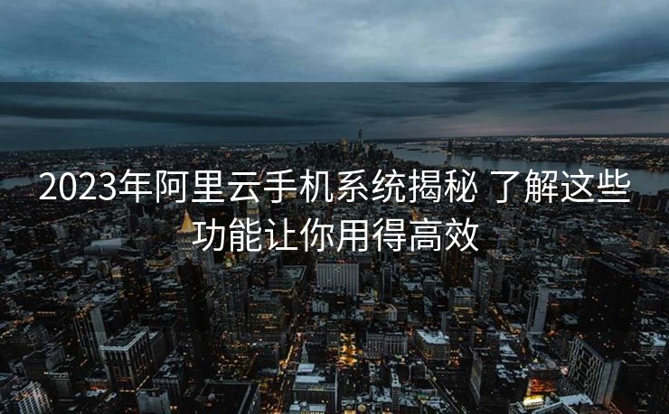 2023年阿里云手机系统揭秘 了解这些功能让你用得高效