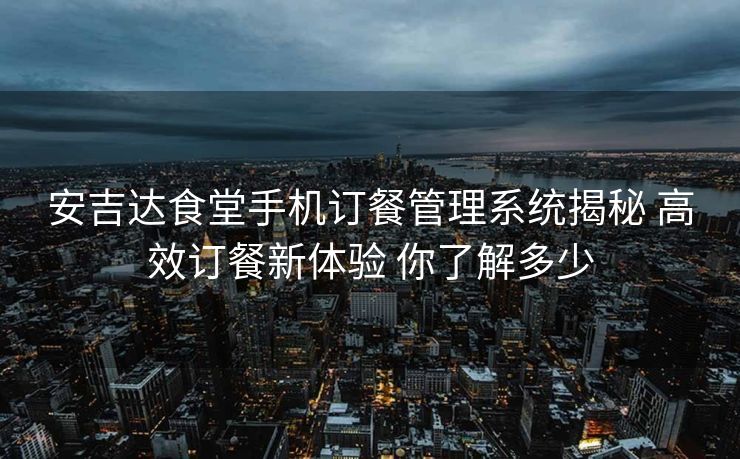 安吉达食堂手机订餐管理系统揭秘 高效订餐新体验 你了解多少