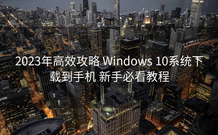 2023年高效攻略 Windows 10系统下载到手机 新手必看教程 2023年高效攻略 Windows 10系统下载到手机 新手必看教程