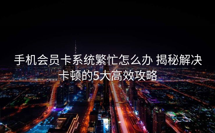 手机会员卡系统繁忙怎么办 揭秘解决卡顿的5大高效攻略