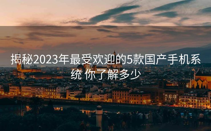 揭秘2023年最受欢迎的5款国产手机系统 你了解多少