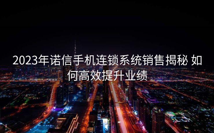 2023年诺信手机连锁系统销售揭秘 如何高效提升业绩