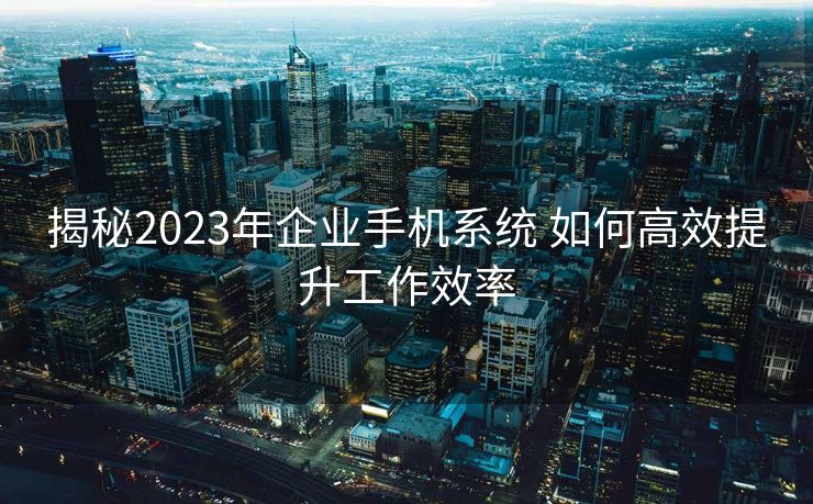 揭秘2023年企业手机系统 如何高效提升工作效率