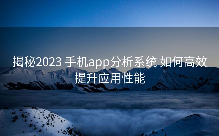 揭秘2023 手机app分析系统 如何高效提升应用性能