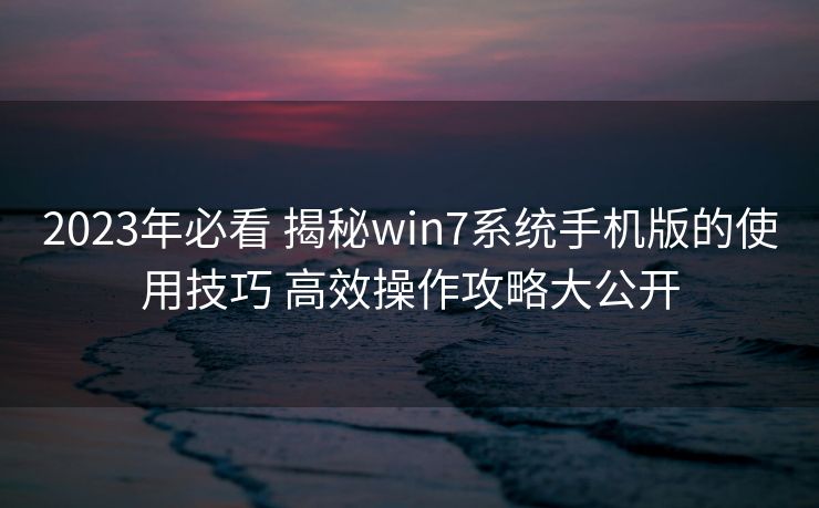 2023年必看 揭秘win7系统手机版的使用技巧 高效操作攻略大公开