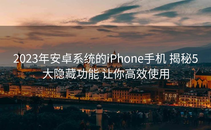 2023年安卓系统的iPhone手机 揭秘5大隐藏功能 让你高效使用