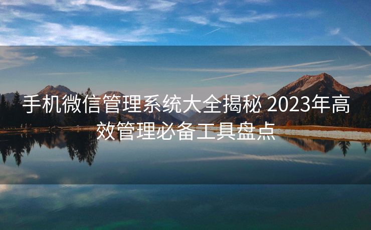 手机微信管理系统大全揭秘 2023年高效管理必备工具盘点