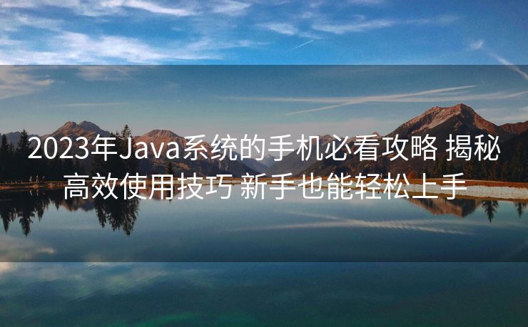 2023年Java系统的手机必看攻略 揭秘高效使用技巧 新手也能轻松上手