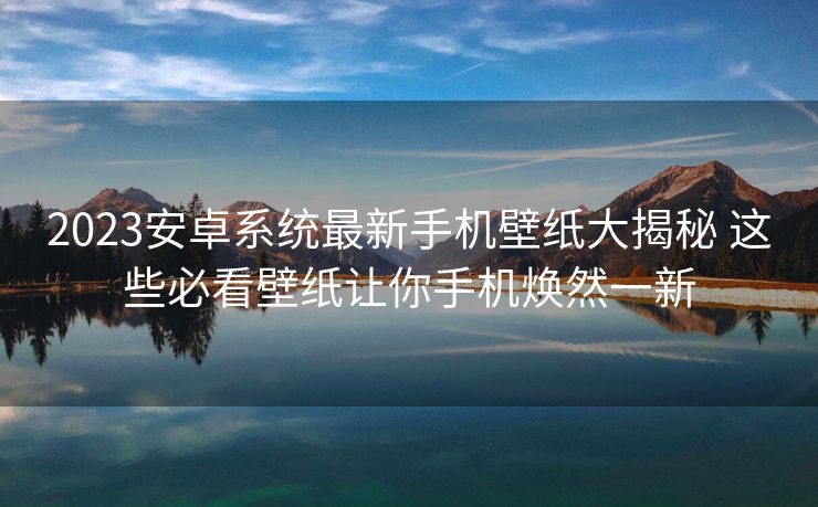 2023安卓系统最新手机壁纸大揭秘 这些必看壁纸让你手机焕然一新