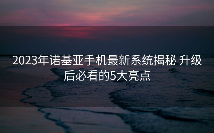 2023年诺基亚手机最新系统揭秘 升级后必看的5大亮点