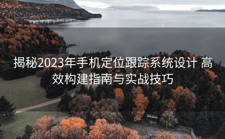 揭秘2023年手机定位跟踪系统设计 高效构建指南与实战技巧