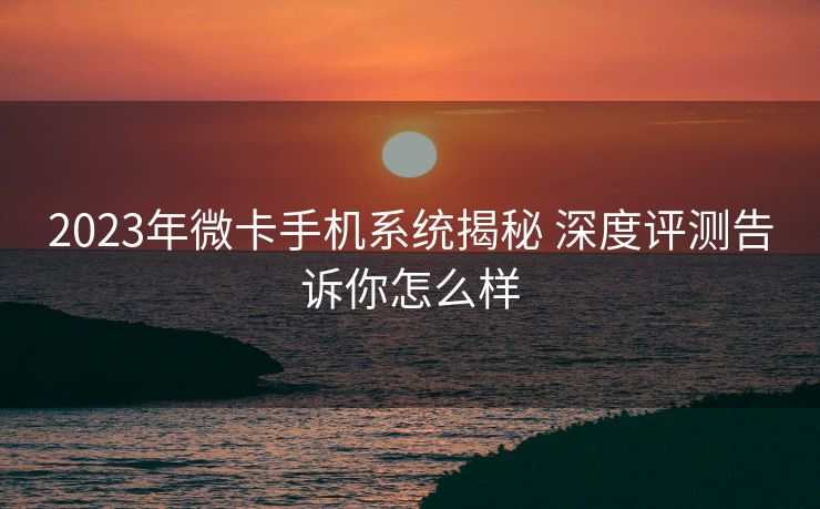 2023年微卡手机系统揭秘 深度评测告诉你怎么样
