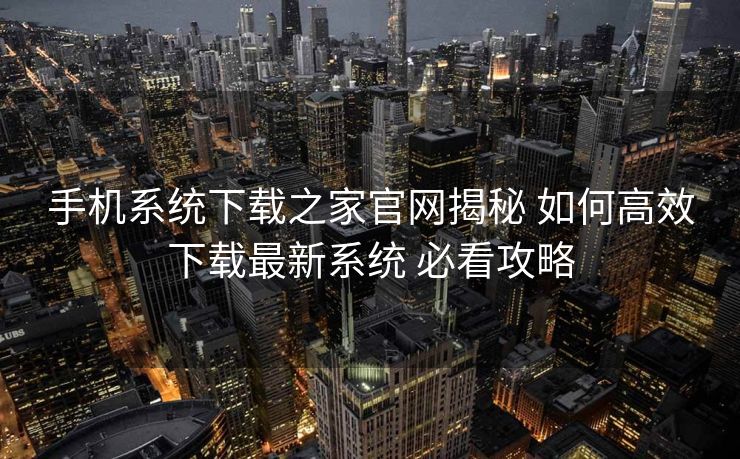 手机系统下载之家官网揭秘 如何高效下载最新系统 必看攻略