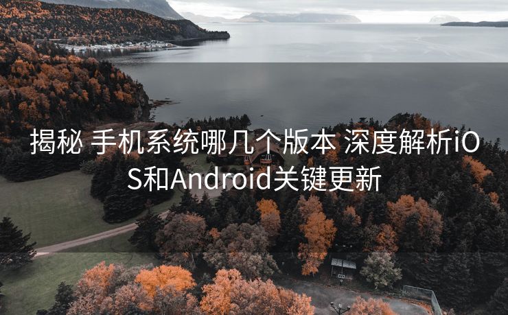 揭秘 手机系统哪几个版本 深度解析iOS和Android关键更新