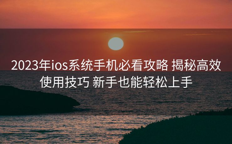 2023年ios系统手机必看攻略 揭秘高效使用技巧 新手也能轻松上手