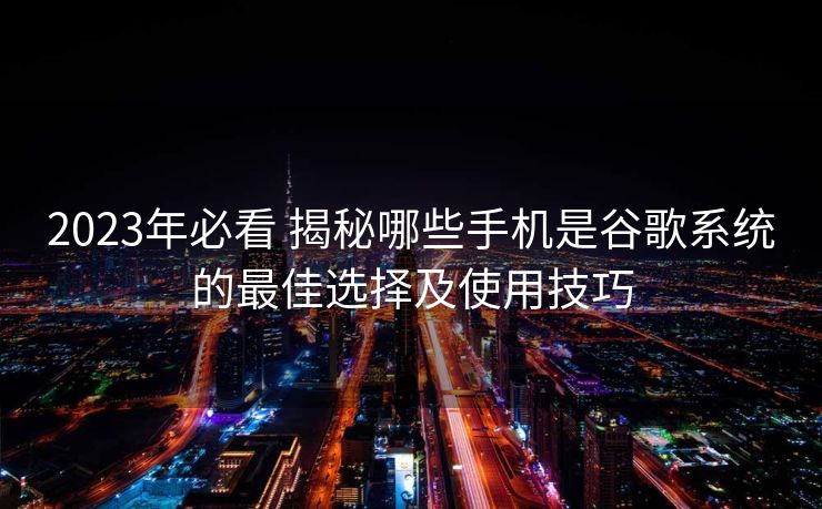 2023年必看 揭秘哪些手机是谷歌系统的最佳选择及使用技巧