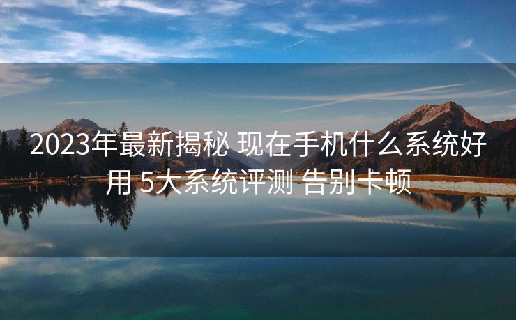 2023年最新揭秘 现在手机什么系统好用 5大系统评测 告别卡顿