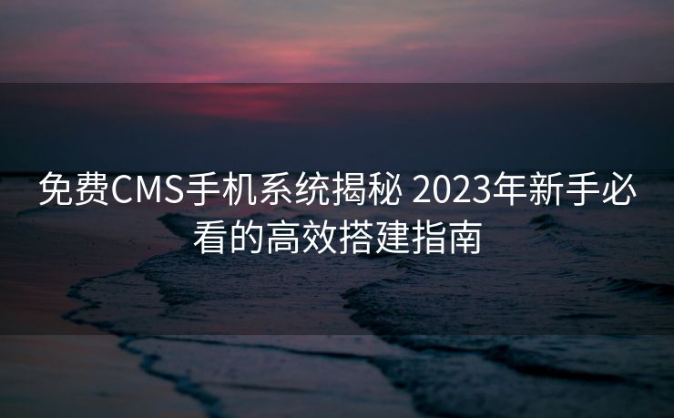 免费CMS手机系统揭秘 2023年新手必看的高效搭建指南