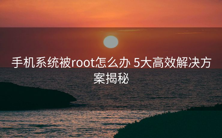 手机系统被root怎么办 5大高效解决方案揭秘